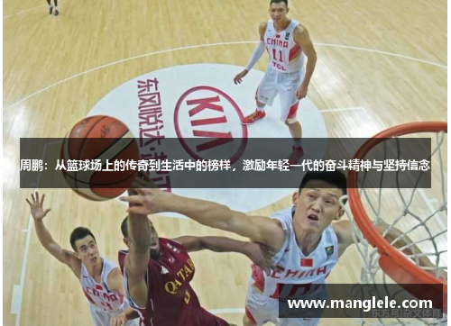 周鹏：从篮球场上的传奇到生活中的榜样，激励年轻一代的奋斗精神与坚持信念