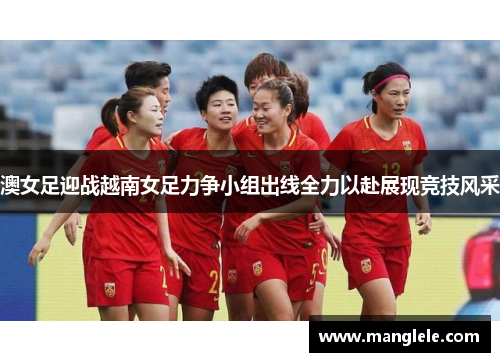 澳女足迎战越南女足力争小组出线全力以赴展现竞技风采