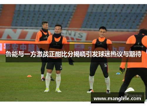 鲁能与一方激战正酣比分揭晓引发球迷热议与期待